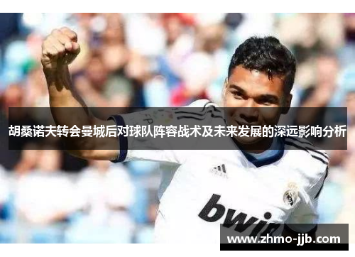 胡桑诺夫转会曼城后对球队阵容战术及未来发展的深远影响分析