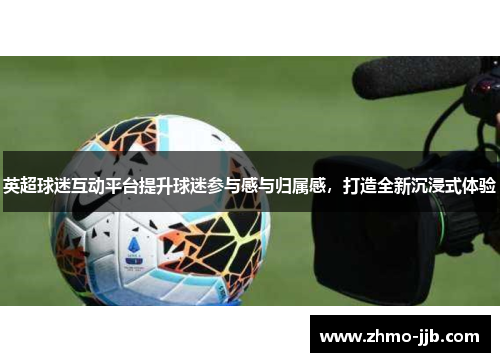 英超球迷互动平台提升球迷参与感与归属感，打造全新沉浸式体验