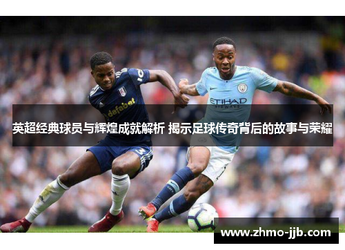 英超经典球员与辉煌成就解析 揭示足球传奇背后的故事与荣耀