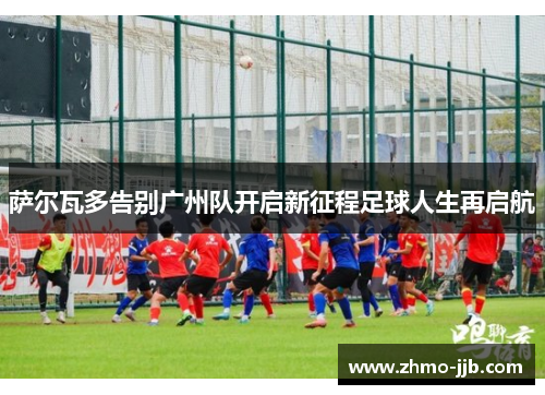 萨尔瓦多告别广州队开启新征程足球人生再启航