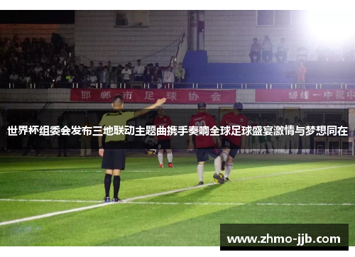 世界杯组委会发布三地联动主题曲携手奏响全球足球盛宴激情与梦想同在