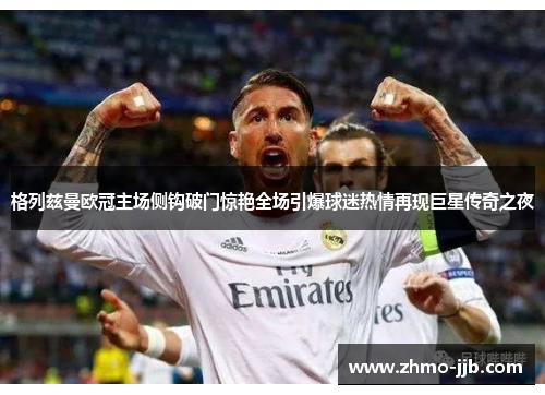 格列兹曼欧冠主场侧钩破门惊艳全场引爆球迷热情再现巨星传奇之夜