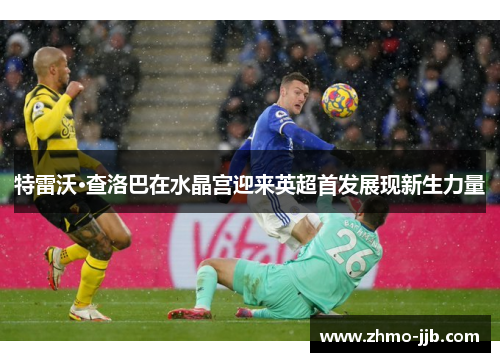 特雷沃·查洛巴在水晶宫迎来英超首发展现新生力量