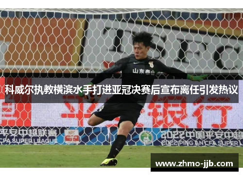 科威尔执教横滨水手打进亚冠决赛后宣布离任引发热议