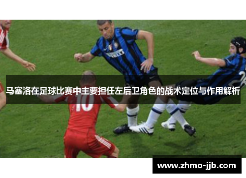 马塞洛在足球比赛中主要担任左后卫角色的战术定位与作用解析